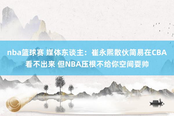 nba篮球赛 媒体东谈主：崔永熙散伙简易在CBA看不出来 但NBA压根不给你空间耍帅