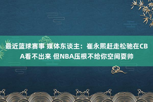 最近篮球赛事 媒体东谈主：崔永熙赶走松驰在CBA看不出来 但NBA压根不给你空间耍帅