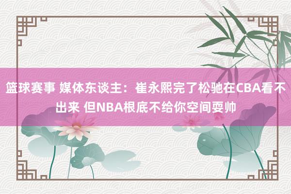 篮球赛事 媒体东谈主：崔永熙完了松驰在CBA看不出来 但NBA根底不给你空间耍帅