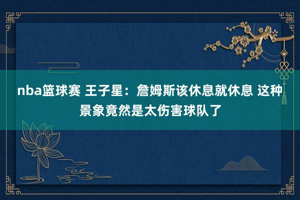 nba篮球赛 王子星：詹姆斯该休息就休息 这种景象竟然是太伤害球队了