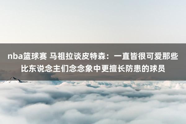 nba篮球赛 马祖拉谈皮特森：一直皆很可爱那些比东说念主们念念象中更擅长防患的球员