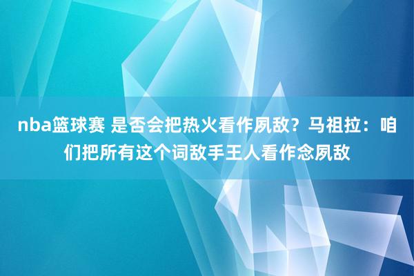 nba篮球赛 是否会把热火看作夙敌？马祖拉：咱们把所有这个词敌手王人看作念夙敌