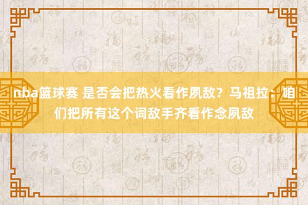 nba篮球赛 是否会把热火看作夙敌？马祖拉：咱们把所有这个词敌手齐看作念夙敌