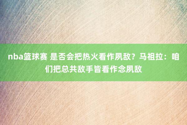 nba篮球赛 是否会把热火看作夙敌？马祖拉：咱们把总共敌手皆看作念夙敌