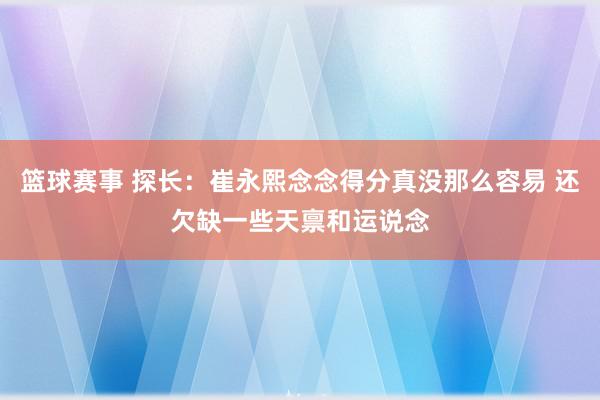 篮球赛事 探长：崔永熙念念得分真没那么容易 还欠缺一些天禀和运说念