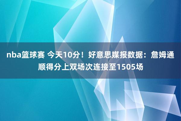 nba篮球赛 今天10分！好意思媒报数据：詹姆通顺得分上双场次连接至1505场