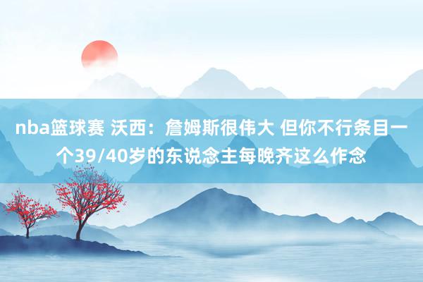 nba篮球赛 沃西：詹姆斯很伟大 但你不行条目一个39/40岁的东说念主每晚齐这么作念