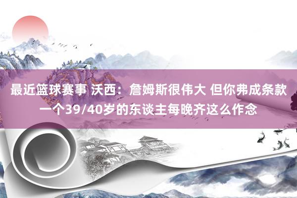 最近篮球赛事 沃西：詹姆斯很伟大 但你弗成条款一个39/40岁的东谈主每晚齐这么作念