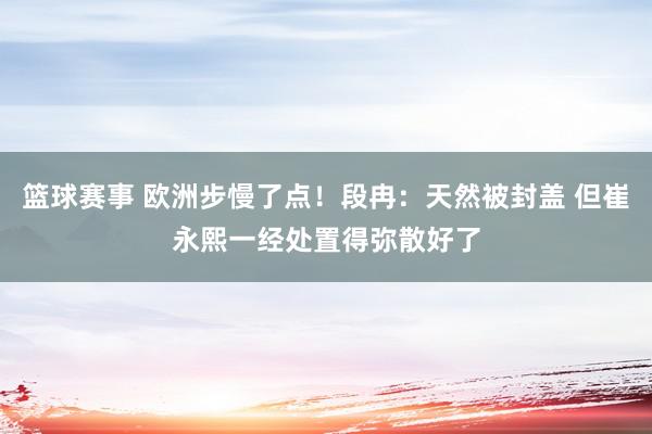 篮球赛事 欧洲步慢了点！段冉：天然被封盖 但崔永熙一经处置得弥散好了