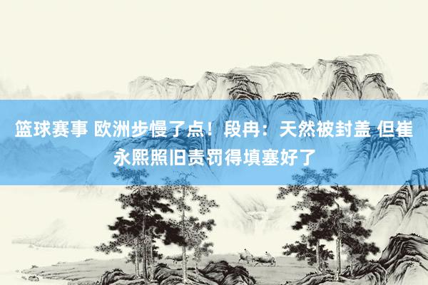 篮球赛事 欧洲步慢了点！段冉：天然被封盖 但崔永熙照旧责罚得填塞好了