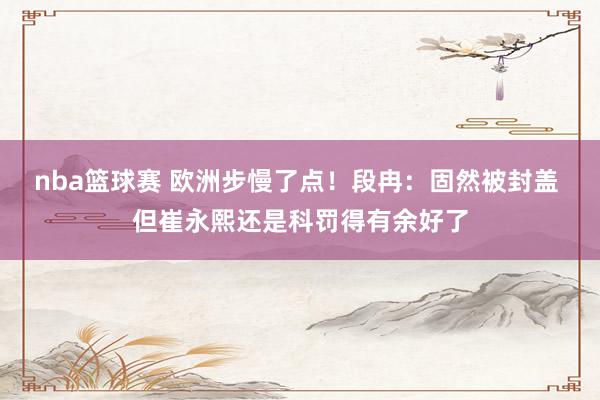 nba篮球赛 欧洲步慢了点！段冉：固然被封盖 但崔永熙还是科罚得有余好了