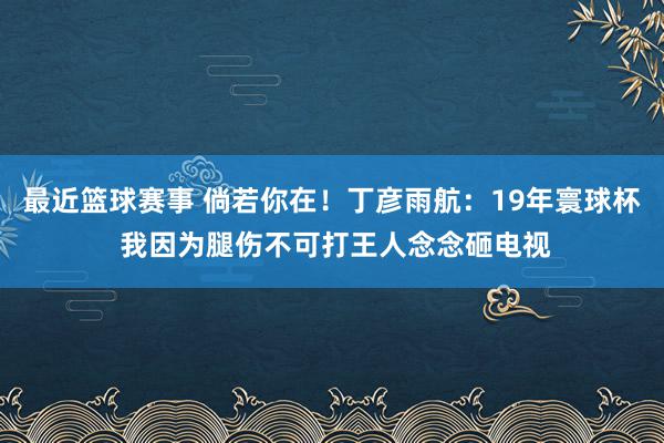 最近篮球赛事 倘若你在！丁彦雨航：19年寰球杯 我因为腿伤不可打王人念念砸电视