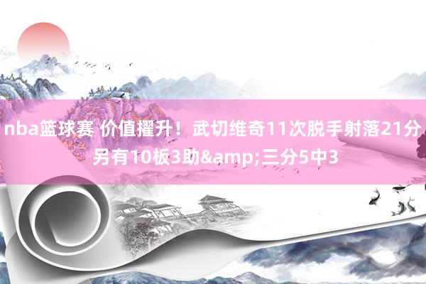 nba篮球赛 价值擢升！武切维奇11次脱手射落21分 另有10板3助&三分5中3