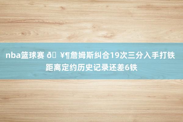 nba篮球赛 🥶詹姆斯纠合19次三分入手打铁 距离定约历史记录还差6铁