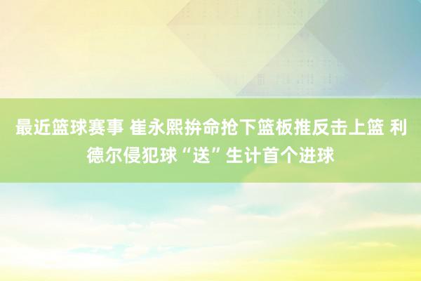 最近篮球赛事 崔永熙拚命抢下篮板推反击上篮 利德尔侵犯球“送”生计首个进球