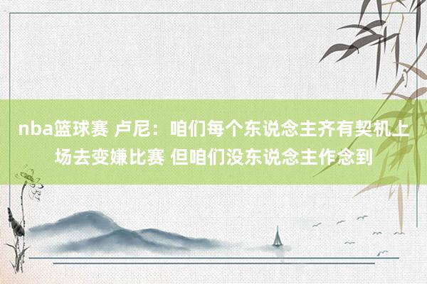 nba篮球赛 卢尼：咱们每个东说念主齐有契机上场去变嫌比赛 但咱们没东说念主作念到