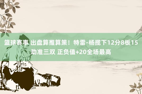 篮球赛事 出盘算推算策！特雷-杨揽下12分8板15助准三双 正负值+20全场最高