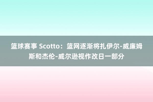 篮球赛事 Scotto：篮网逐渐将扎伊尔-威廉姆斯和杰伦-威尔逊视作改日一部分