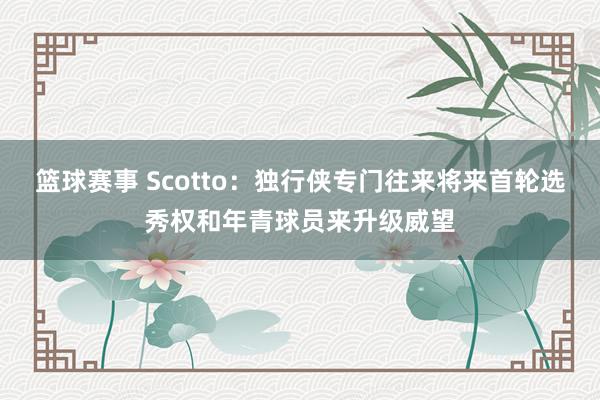 篮球赛事 Scotto：独行侠专门往来将来首轮选秀权和年青球员来升级威望