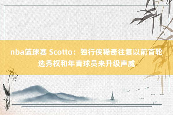 nba篮球赛 Scotto：独行侠稀奇往复以前首轮选秀权和年青球员来升级声威