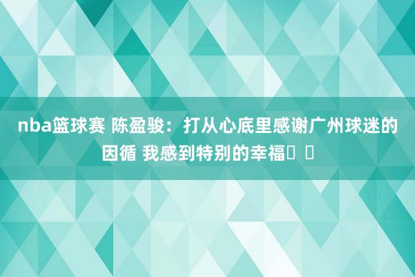 nba篮球赛 陈盈骏：打从心底里感谢广州球迷的因循 我感到特别的幸福❤️