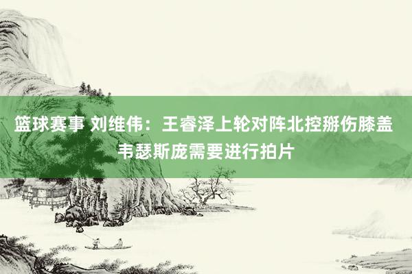 篮球赛事 刘维伟：王睿泽上轮对阵北控掰伤膝盖 韦瑟斯庞需要进行拍片