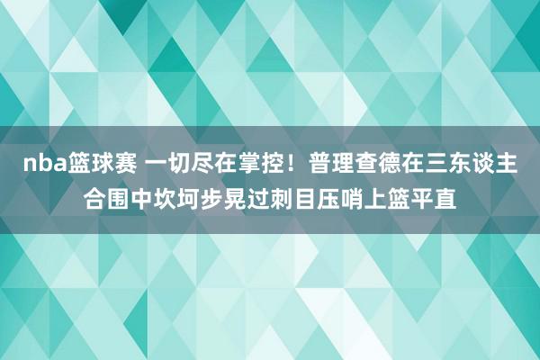 nba篮球赛 一切尽在掌控！普理查德在三东谈主合围中坎坷步晃过刺目压哨上篮平直