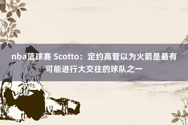 nba篮球赛 Scotto：定约高管以为火箭是最有可能进行大交往的球队之一