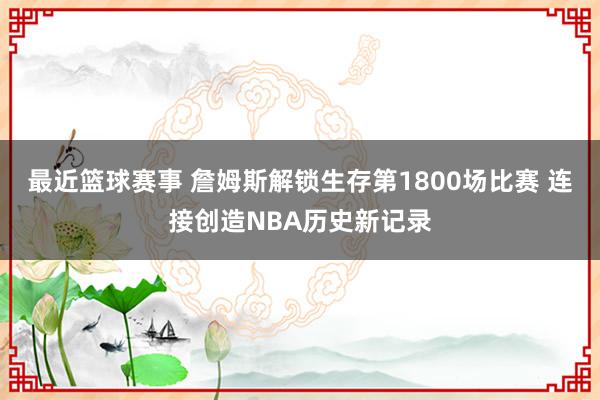 最近篮球赛事 詹姆斯解锁生存第1800场比赛 连接创造NBA历史新记录