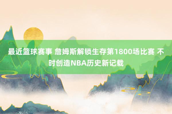 最近篮球赛事 詹姆斯解锁生存第1800场比赛 不时创造NBA历史新记载