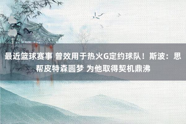 最近篮球赛事 曾效用于热火G定约球队！斯波：思帮皮特森圆梦 为他取得契机鼎沸