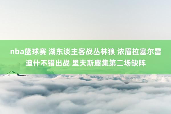 nba篮球赛 湖东谈主客战丛林狼 浓眉拉塞尔雷迪什不错出战 里夫斯麇集第二场缺阵