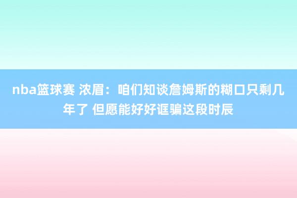 nba篮球赛 浓眉：咱们知谈詹姆斯的糊口只剩几年了 但愿能好好诓骗这段时辰