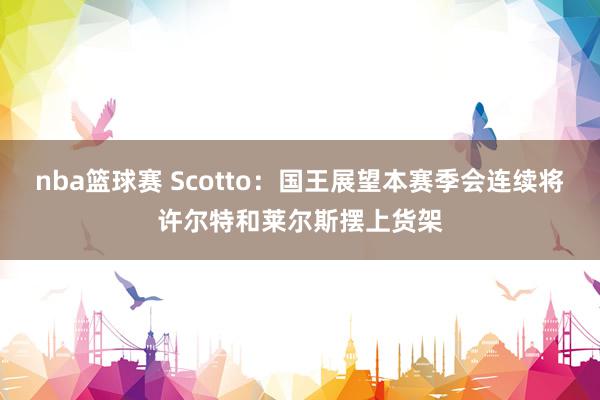 nba篮球赛 Scotto：国王展望本赛季会连续将许尔特和莱尔斯摆上货架