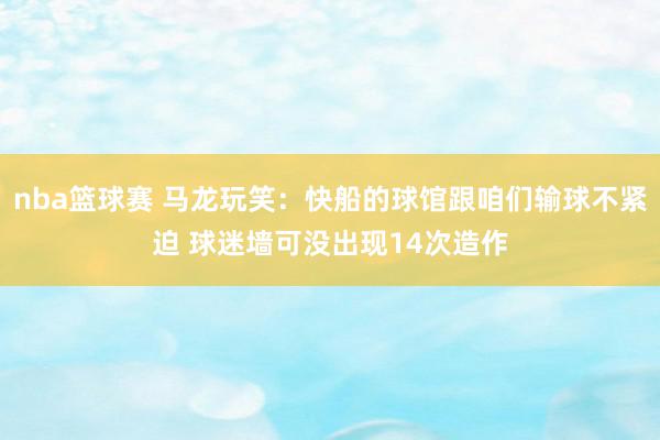 nba篮球赛 马龙玩笑：快船的球馆跟咱们输球不紧迫 球迷墙可没出现14次造作