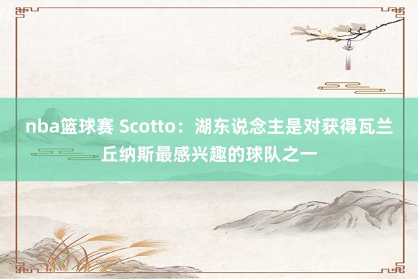 nba篮球赛 Scotto：湖东说念主是对获得瓦兰丘纳斯最感兴趣的球队之一