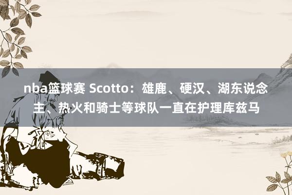 nba篮球赛 Scotto：雄鹿、硬汉、湖东说念主、热火和骑士等球队一直在护理库兹马