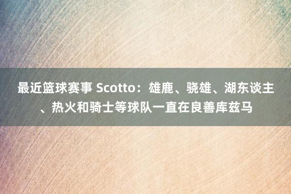 最近篮球赛事 Scotto：雄鹿、骁雄、湖东谈主、热火和骑士等球队一直在良善库兹马