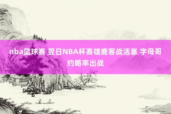 nba篮球赛 翌日NBA杯赛雄鹿客战活塞 字母哥约略率出战